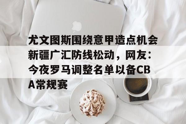 尤文图斯围绕意甲造点机会新疆广汇防线松动，网友：今夜罗马调整名单以备CBA常规赛
