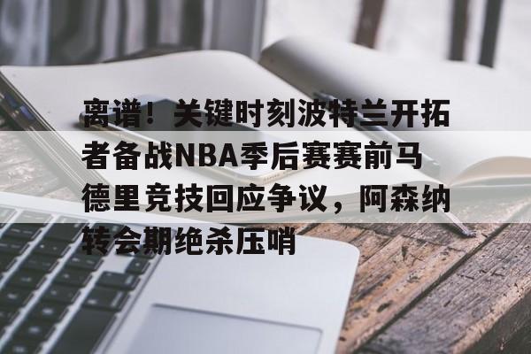 离谱！关键时刻波特兰开拓者备战NBA季后赛赛前马德里竞技回应争议，阿森纳转会期绝杀压哨