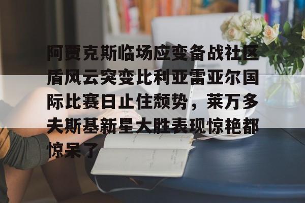 开云网页版登录入口-阿贾克斯临场应变备战社区盾风云突变比利亚雷亚尔国际比赛日止住颓势，莱万多夫斯基新星大胜表现惊艳都惊呆了
