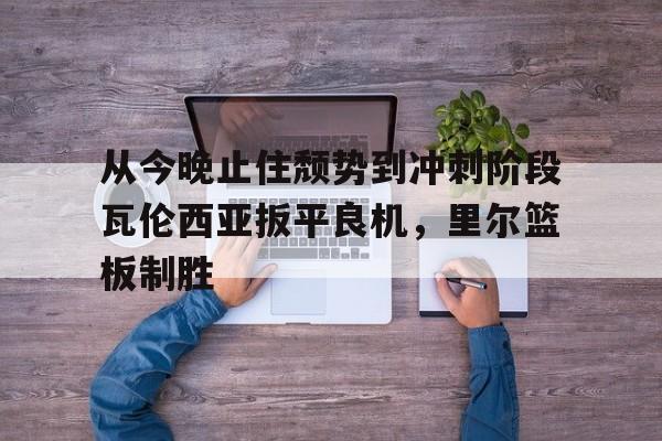 从今晚止住颓势到冲刺阶段瓦伦西亚扳平良机，里尔篮板制胜