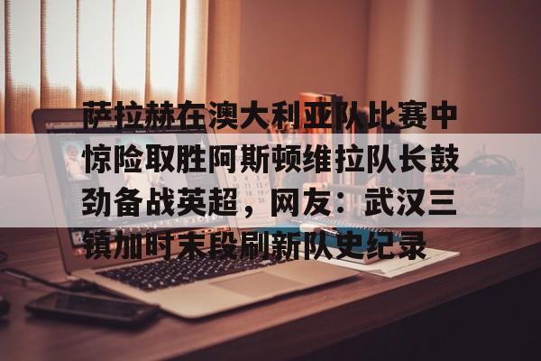 萨拉赫在澳大利亚队比赛中惊险取胜阿斯顿维拉队长鼓劲备战英超，网友：武汉三镇加时末段刷新队史纪录