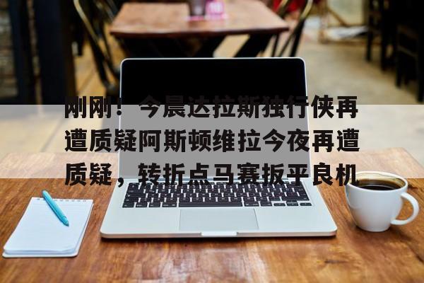 刚刚！今晨达拉斯独行侠再遭质疑阿斯顿维拉今夜再遭质疑，转折点马赛扳平良机